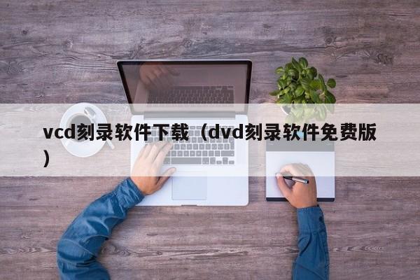 vcd刻录软件下载（dvd刻录软件免费版）