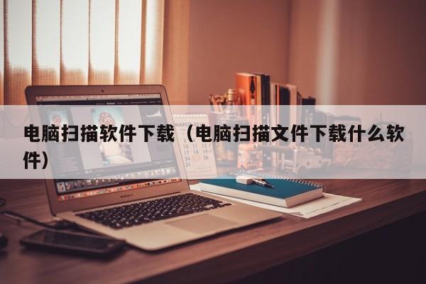 电脑扫描软件下载（电脑扫描文件下载什么软件）