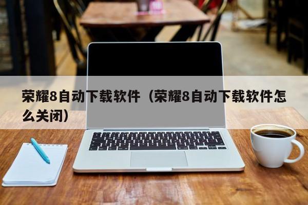 荣耀8自动下载软件（荣耀8自动下载软件怎么关闭）