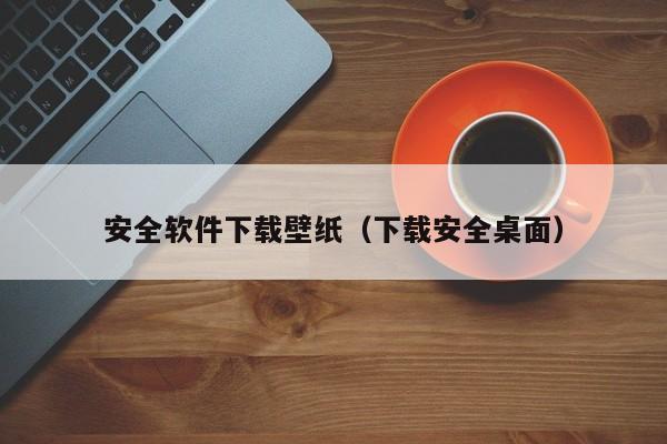 安全软件下载壁纸（下载安全桌面）