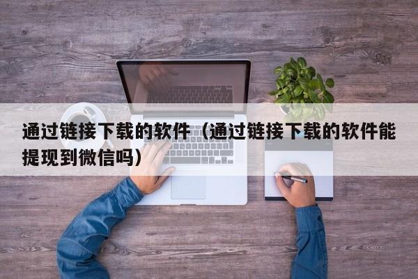通过链接下载的软件（通过链接下载的软件能提现到微信吗）