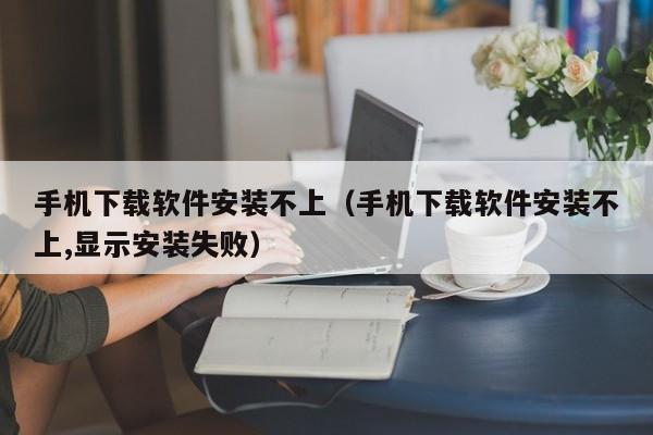 手机下载软件安装不上（手机下载软件安装不上,显示安装失败）