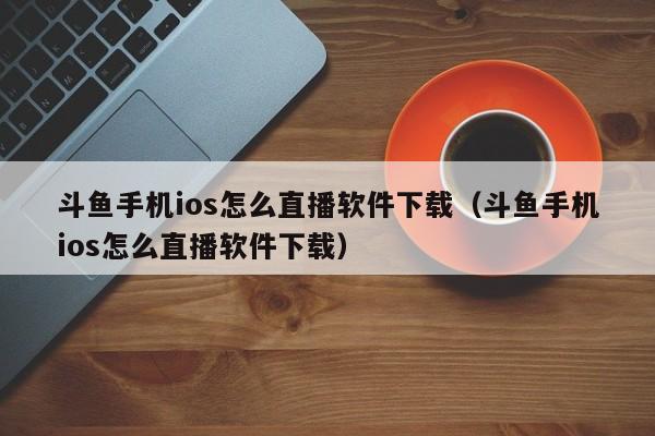 斗鱼手机ios怎么直播软件下载（斗鱼手机ios怎么直播软件下载）
