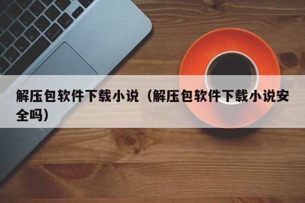 解压包软件下载小说（解压包软件下载小说安全吗）