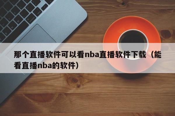 那个直播软件可以看nba直播软件下载（能看直播nba的软件）