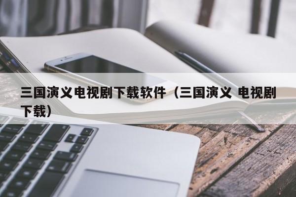 三国演义电视剧下载软件（三国演义 电视剧下载）