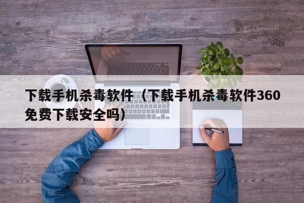 下载手机杀毒软件（下载手机杀毒软件360免费下载安全吗）