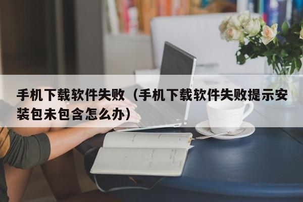 手机下载软件失败（手机下载软件失败提示安装包未包含怎么办）