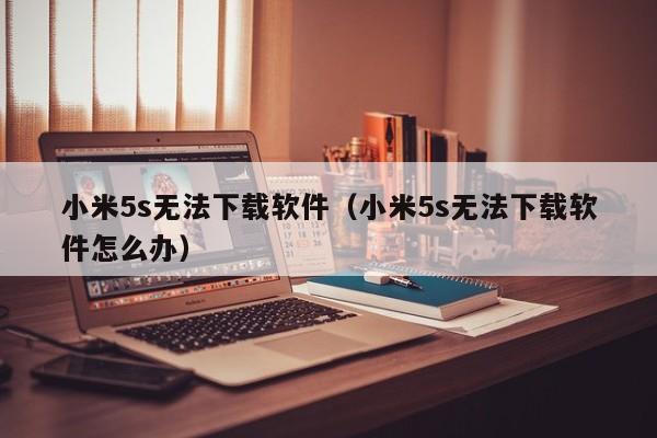 小米5s无法下载软件（小米5s无法下载软件怎么办）