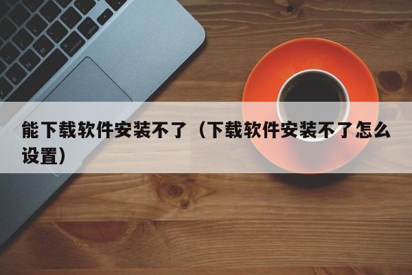 能下载软件安装不了（下载软件安装不了怎么设置）