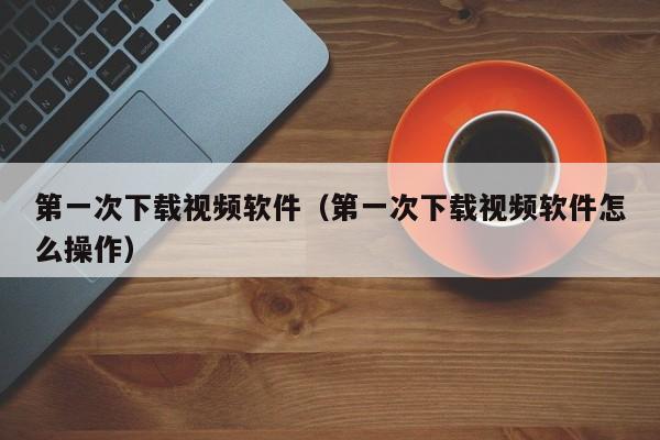 第一次下载视频软件（第一次下载视频软件怎么操作）