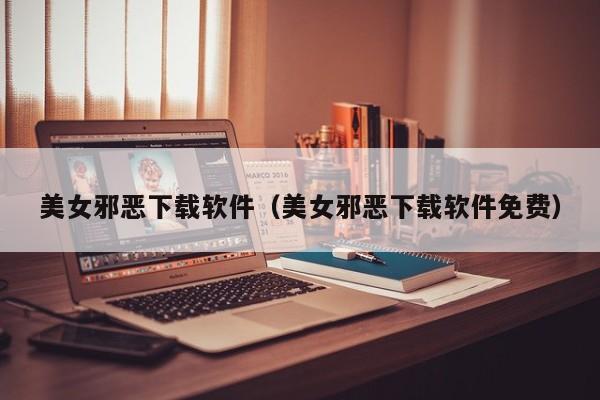 美女邪恶下载软件（美女邪恶下载软件免费）