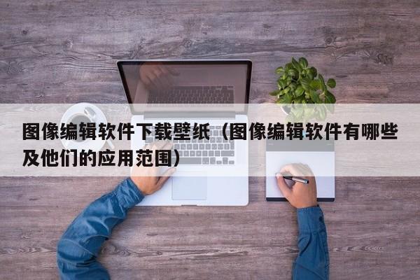 图像编辑软件下载壁纸（图像编辑软件有哪些及他们的应用范围）