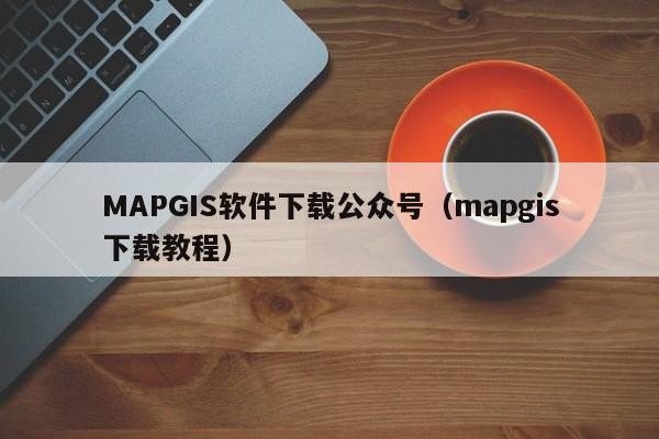 MAPGIS软件下载公众号（mapgis下载教程）
