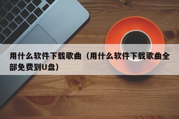 用什么软件下载歌曲（用什么软件下载歌曲全部免费到U盘）