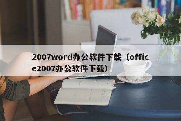 2007word办公软件下载（office2007办公软件下载）