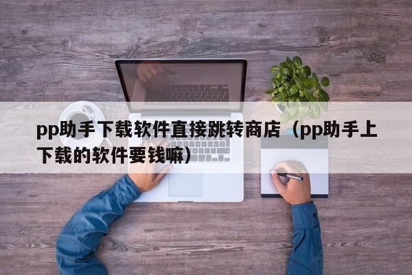 pp助手下载软件直接跳转商店（pp助手上下载的软件要钱嘛）