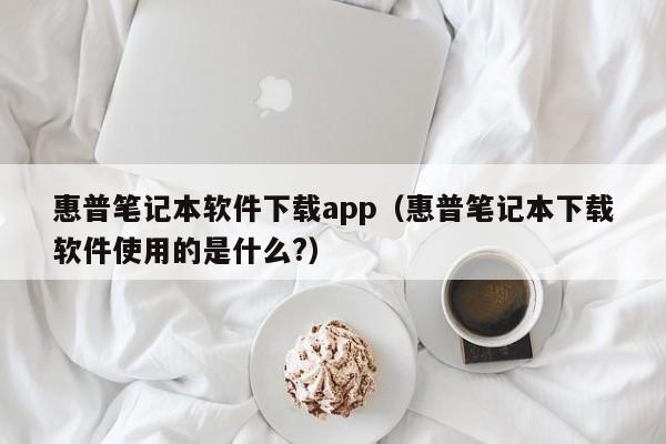 惠普笔记本软件下载app（惠普笔记本下载软件使用的是什么?）