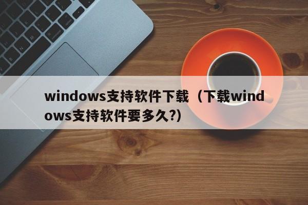 windows支持软件下载（下载windows支持软件要多久?）