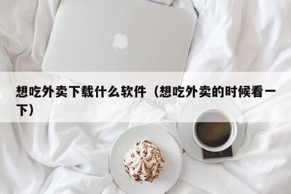 想吃外卖下载什么软件（想吃外卖的时候看一下）