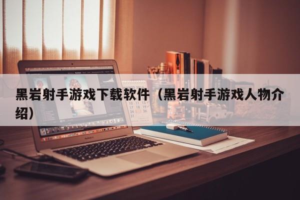 黑岩射手游戏下载软件（黑岩射手游戏人物介绍）