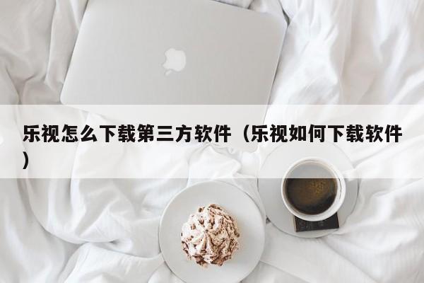 乐视怎么下载第三方软件（乐视如何下载软件）