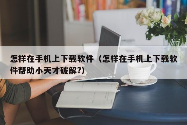 怎样在手机上下载软件（怎样在手机上下载软件帮助小天才破解?）