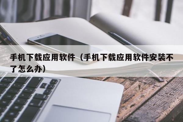 手机下载应用软件（手机下载应用软件安装不了怎么办）