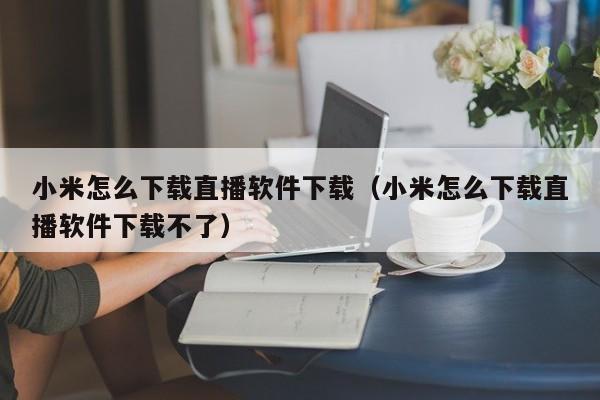 小米怎么下载直播软件下载（小米怎么下载直播软件下载不了）