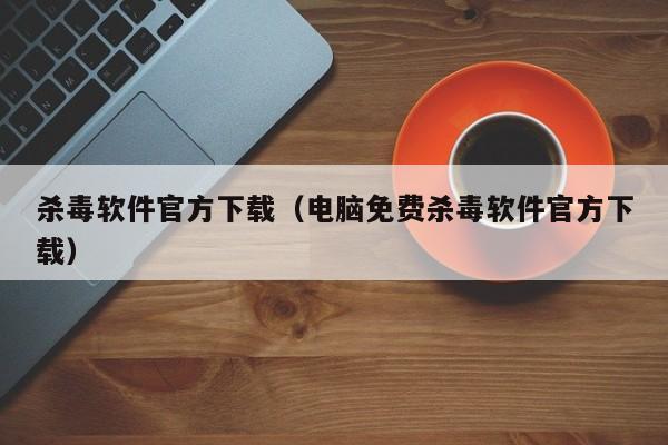 杀毒软件官方下载（电脑免费杀毒软件官方下载）