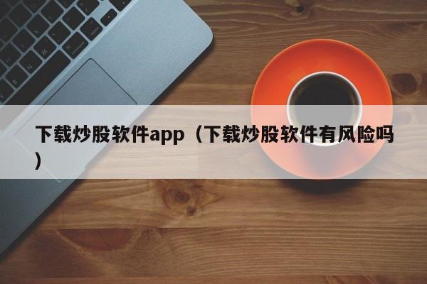 下载炒股软件app（下载炒股软件有风险吗）