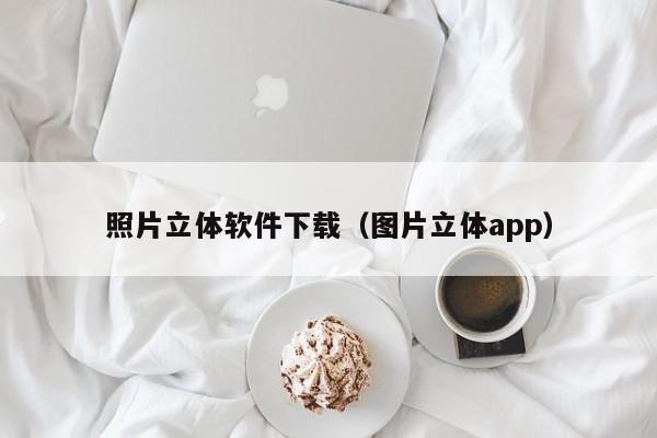 照片立体软件下载（图片立体app）