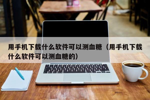 用手机下载什么软件可以测血糖（用手机下载什么软件可以测血糖的）