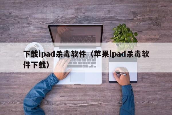 下载ipad杀毒软件（苹果ipad杀毒软件下载）