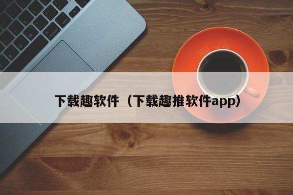 下载趣软件（下载趣推软件app）