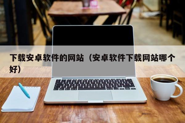 下载安卓软件的网站（安卓软件下载网站哪个好）
