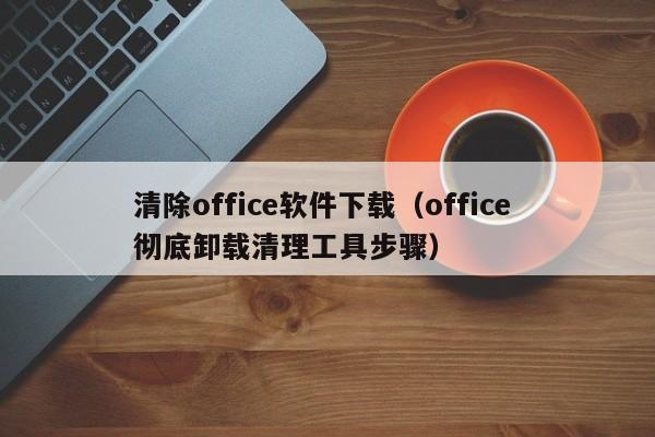清除office软件下载（office 彻底卸载清理工具步骤）