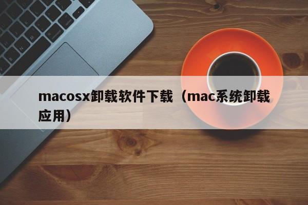 macosx卸载软件下载（mac系统卸载应用）