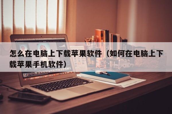 怎么在电脑上下载苹果软件（如何在电脑上下载苹果手机软件）