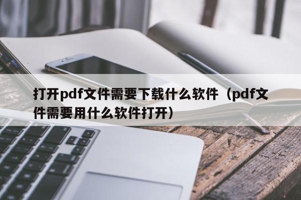 打开pdf文件需要下载什么软件（pdf文件需要用什么软件打开）