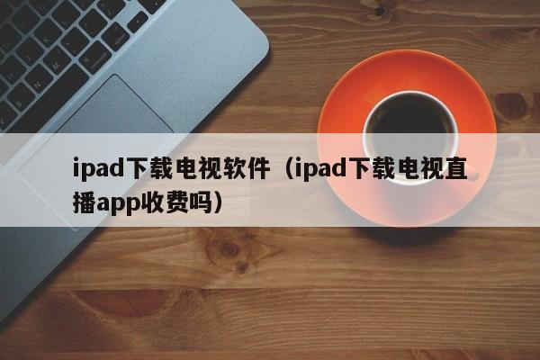 ipad下载电视软件（ipad下载电视直播app收费吗）