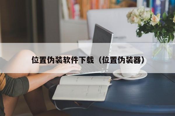 位置伪装软件下载（位置伪装器）