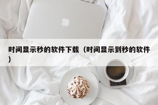 时间显示秒的软件下载（时间显示到秒的软件）