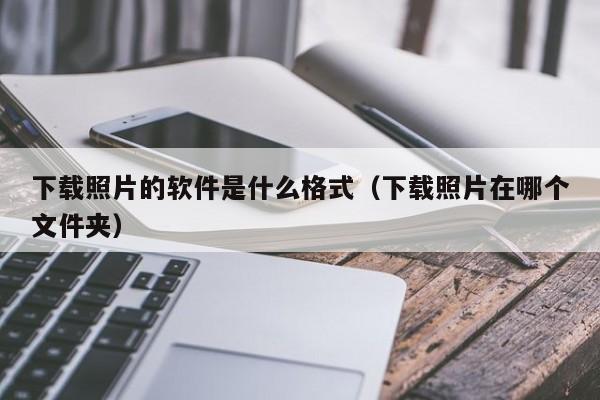 下载照片的软件是什么格式（下载照片在哪个文件夹）