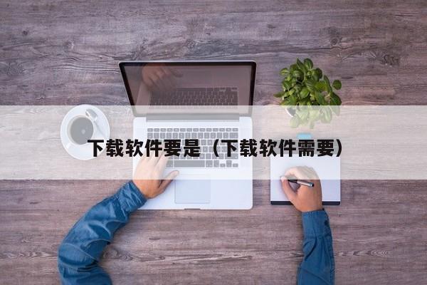 下载软件要是（下载软件需要）