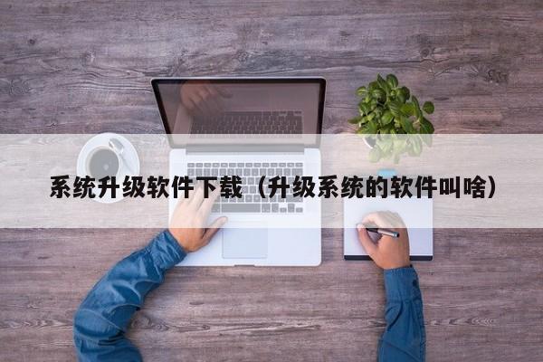 系统升级软件下载（升级系统的软件叫啥）