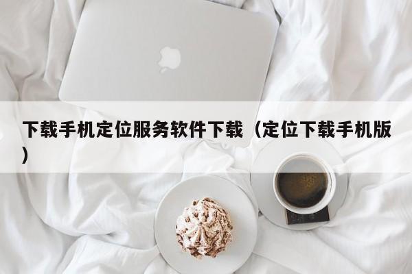 下载手机定位服务软件下载（定位下载手机版）