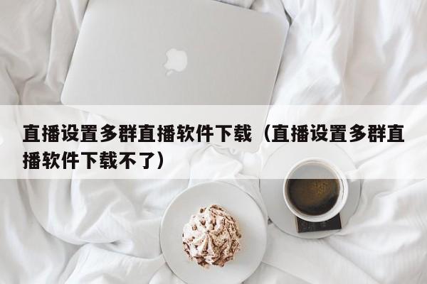 直播设置多群直播软件下载（直播设置多群直播软件下载不了）
