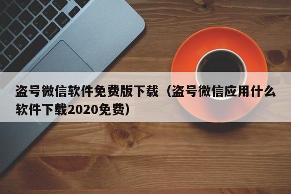 盗号微信软件免费版下载（盗号微信应用什么软件下载2020免费）