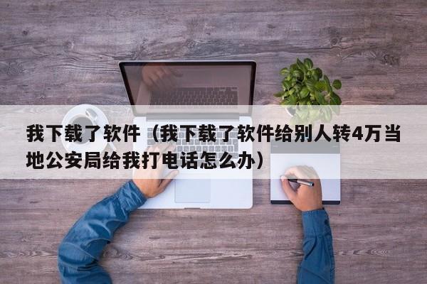 我下载了软件（我下载了软件给别人转4万当地公安局给我打电话怎么办）